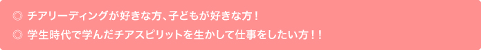 ・チアリーディングが好きな方、子どもが好きな方！　・学生時代で学んだチアスピリットを生かして仕事をしたい方！